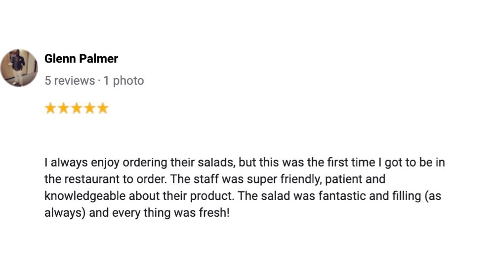 A 5 star review from a Glenn Palmer, saying, "I always enjoy ordering their salads, but this was the first time I got to be in the restaurant to order. The staff was super friendly, patient and knowledgeable about their product. The salad was fantastic and filling (as always) and every thing was fresh!"