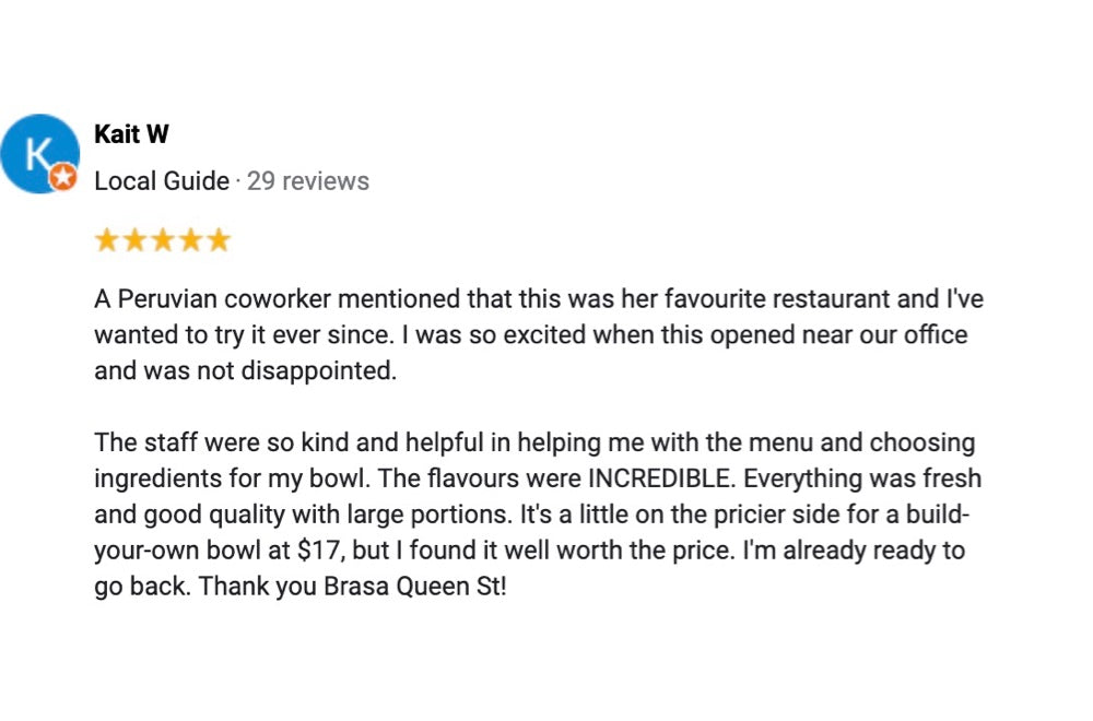 A 5 star review from a local guide named Kait W saying, "A Peruvian coworder mentioned that this was her favourite restaurant and I've wanted to try it ever since. I was so excited when this opened near our office and was not disappointed. The staff were so kind and helpful in helping me with the menu and choosing ingredients for my bowl. The flavours were incredible. Everything was fresh and good quality with large portions. It's a little on the pricier side for a build-your-own-bowl at $17, but I found it