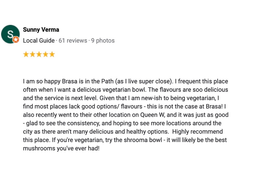 A 5 star review from a Local Guide named Sunny Verma, saying, "I am so happy Brasa is in the Path (as I live super close). I frequent this place often when I want a delicious vegetarian bowl. The flavours are soo delicious and the service is next level. Given that I am new-ish to being a vegetarian, I find most places lack good options/flavours - this is not the case at Brasa! I also recently went to their other location on Queen W., and it was just as good - glad to see the consistency, and hoping to see m